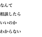 なんて 相談したら いいのか わからない