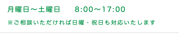 月曜日〜土曜日 8:00〜17:00 ※ご相談いただければ日曜・祝日も対応いたします